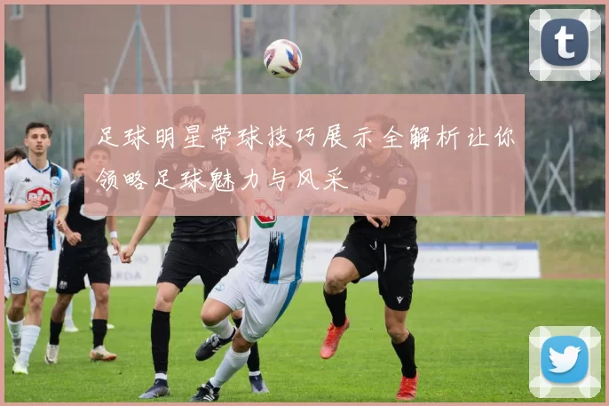 足球明星带球技巧展示全解析让你领略足球魅力与风采