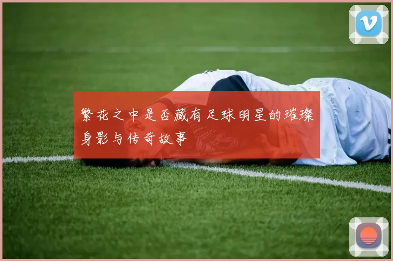 繁花之中是否藏有足球明星的璀璨身影与传奇故事