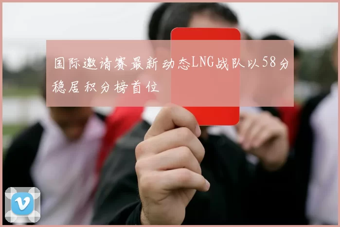 国际邀请赛最新动态LNG战队以58分稳居积分榜首位