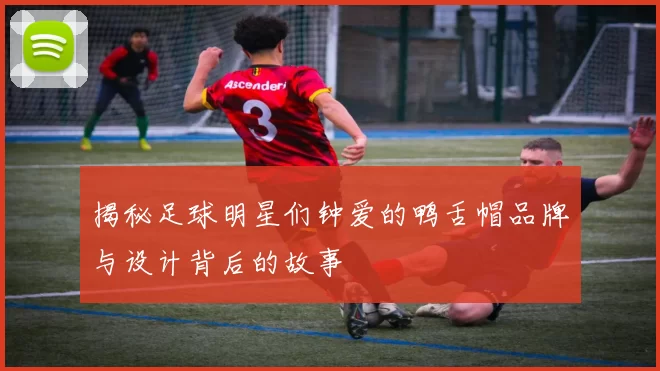 揭秘足球明星们钟爱的鸭舌帽品牌与设计背后的故事