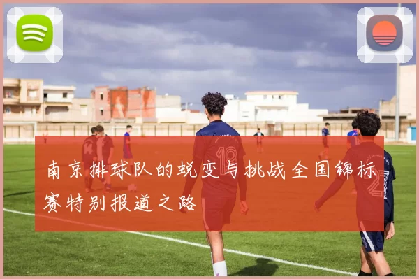南京排球队的蜕变与挑战全国锦标赛特别报道之路