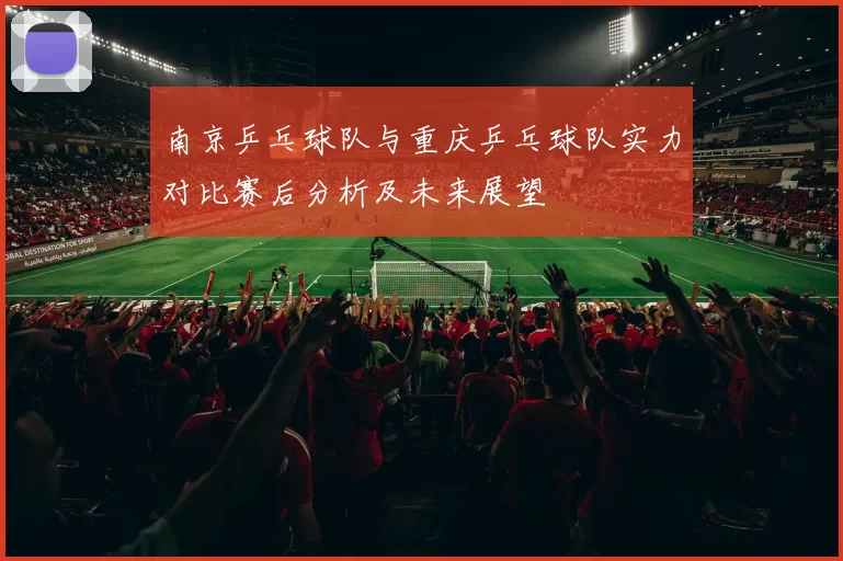 南京乒乓球队与重庆乒乓球队实力对比赛后分析及未来展望