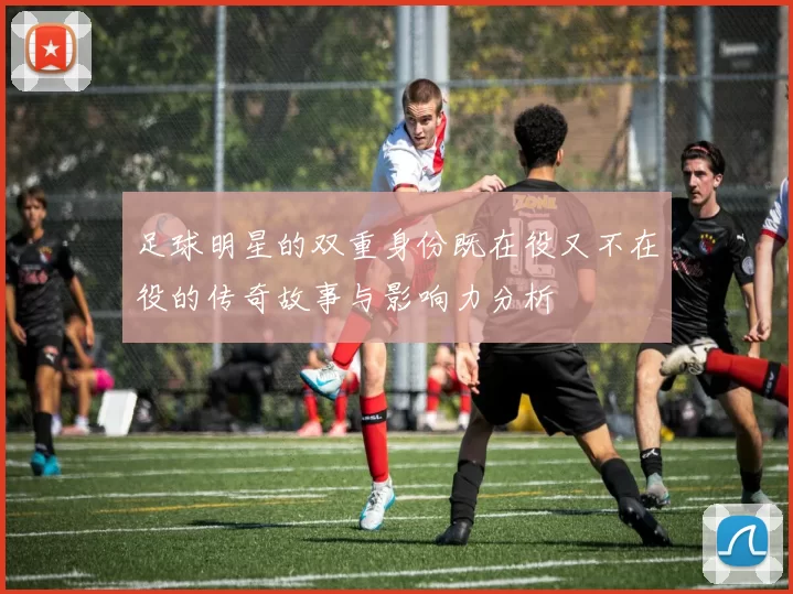 足球明星的双重身份既在役又不在役的传奇故事与影响力分析