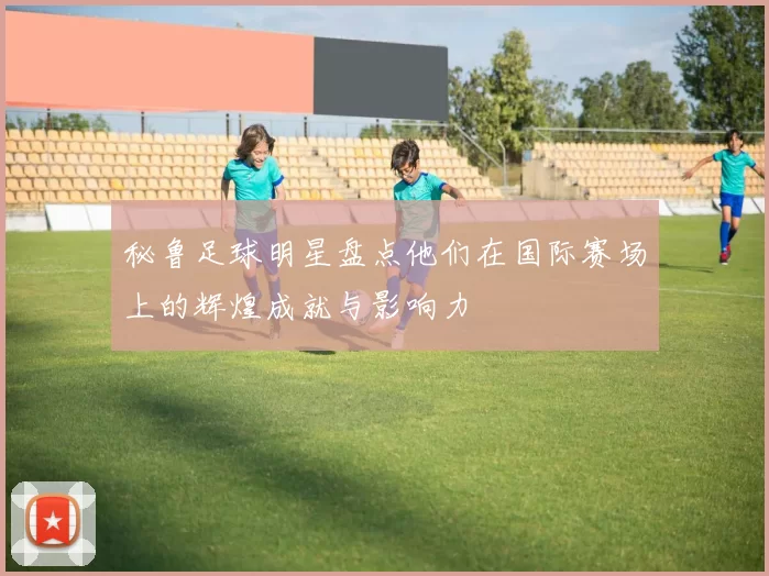 秘鲁足球明星盘点他们在国际赛场上的辉煌成就与影响力