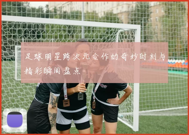 足球明星跨次元合作的奇妙时刻与精彩瞬间盘点