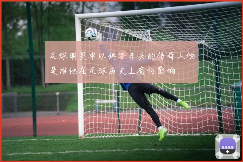 足球明星中以姆字开头的传奇人物是谁他在足球历史上有何影响