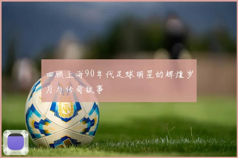 回顾上海90年代足球明星的辉煌岁月与传奇故事