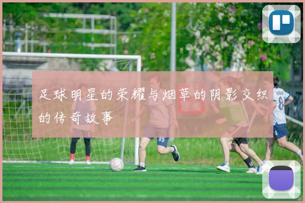 足球明星的荣耀与烟草的阴影交织的传奇故事