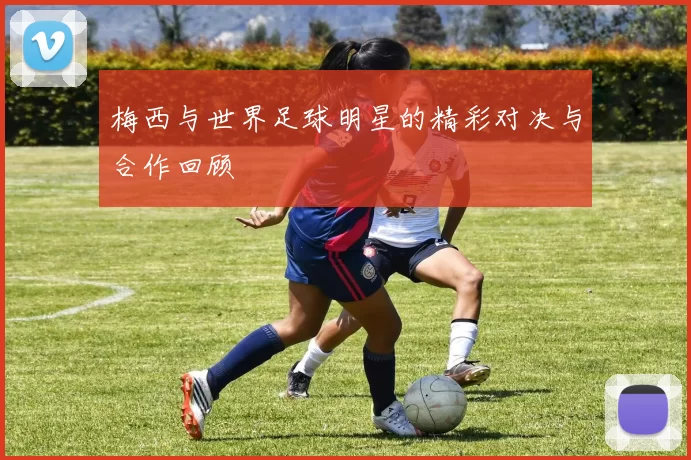 梅西与世界足球明星的精彩对决与合作回顾