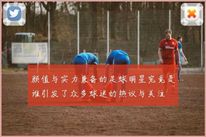 颜值与实力兼备的足球明星究竟是谁引发了众多球迷的热议与关注