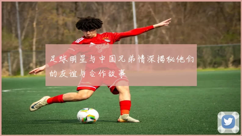 足球明星与中国兄弟情深揭秘他们的友谊与合作故事