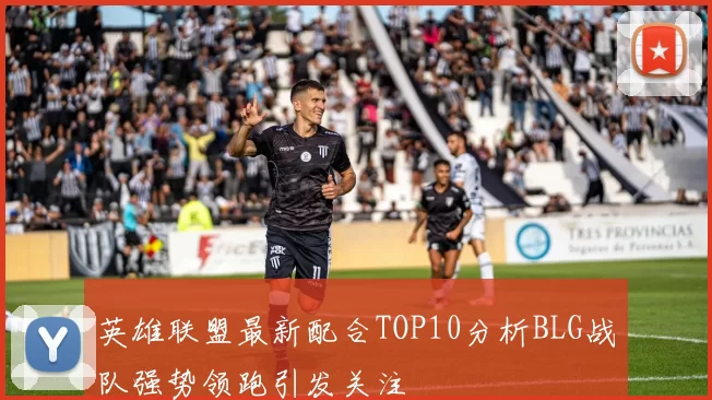 英雄联盟最新配合TOP10分析BLG战队强势领跑引发关注