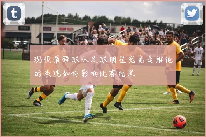 现役最强球队足球明星究竟是谁他的表现如何影响比赛结果