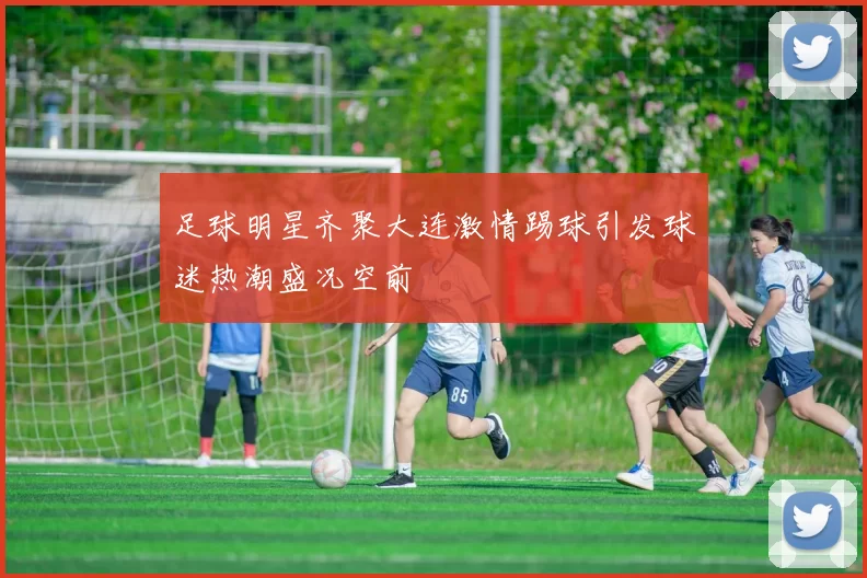 足球明星齐聚大连激情踢球引发球迷热潮盛况空前