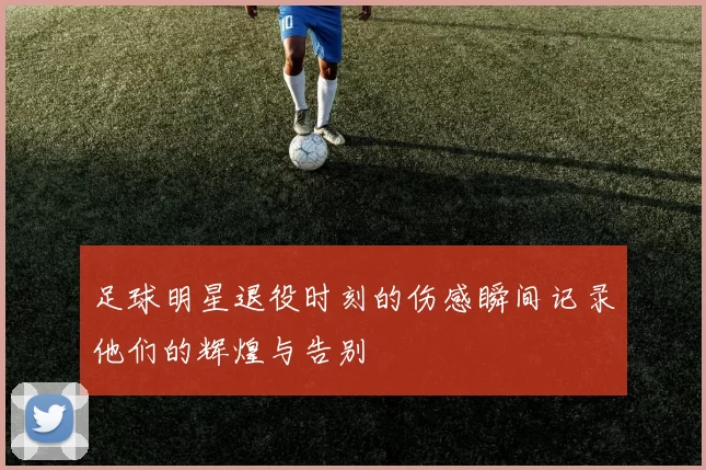 足球明星退役时刻的伤感瞬间记录他们的辉煌与告别