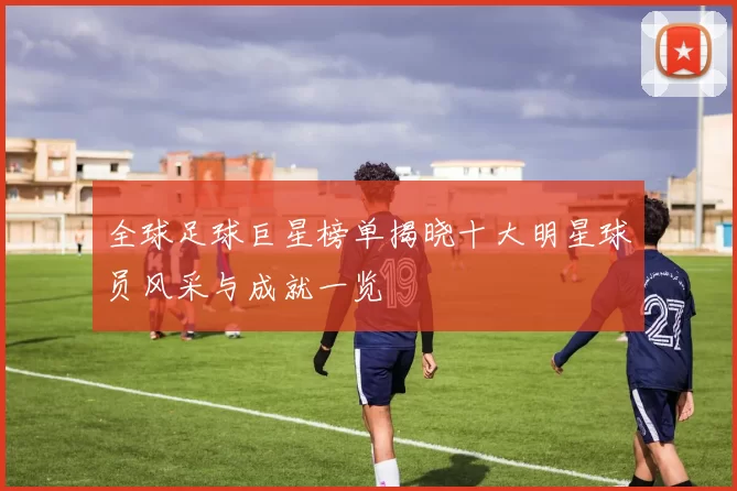 全球足球巨星榜单揭晓十大明星球员风采与成就一览