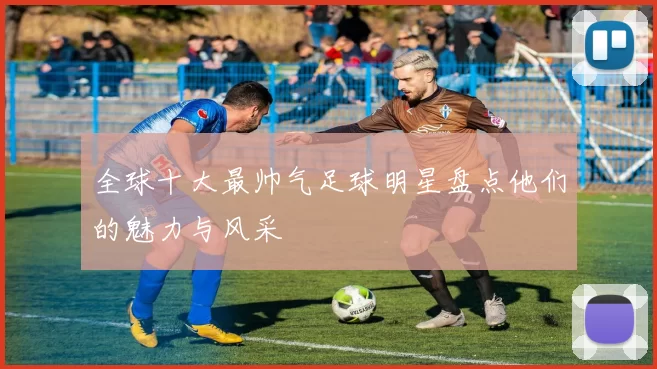 全球十大最帅气足球明星盘点他们的魅力与风采