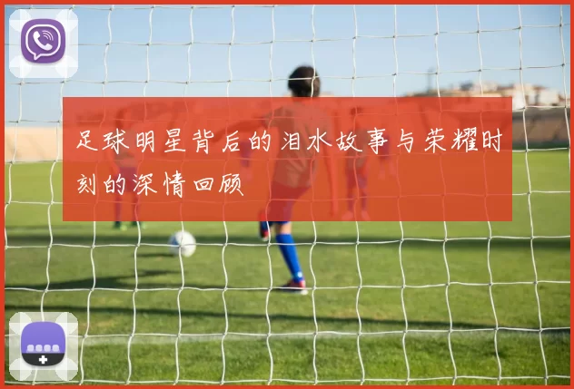 足球明星背后的泪水故事与荣耀时刻的深情回顾
