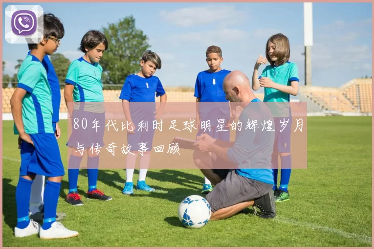 80年代比利时足球明星的辉煌岁月与传奇故事回顾