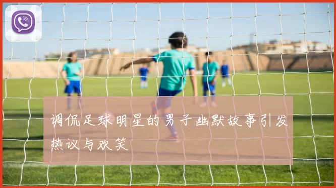 调侃足球明星的男子幽默故事引发热议与欢笑