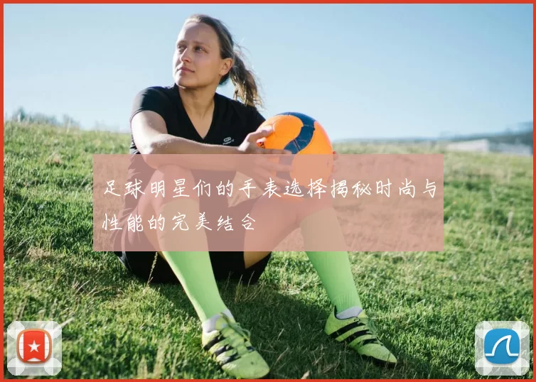 足球明星们的手表选择揭秘时尚与性能的完美结合