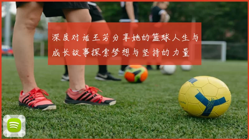 深度对话王芳分享她的篮球人生与成长故事探索梦想与坚持的力量