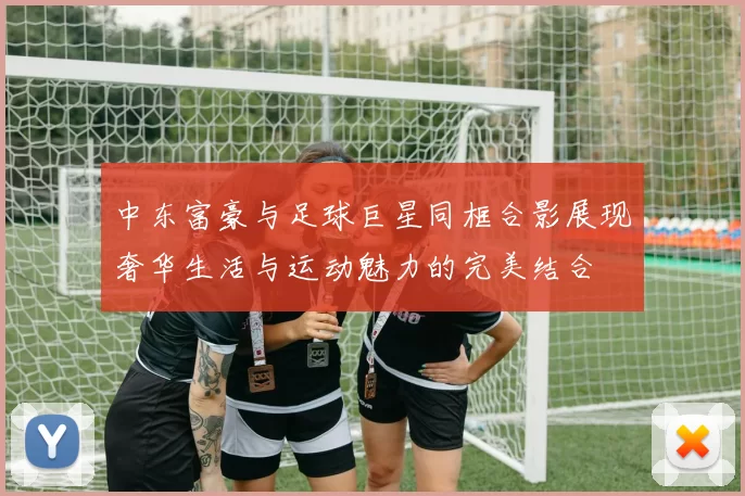 中东富豪与足球巨星同框合影展现奢华生活与运动魅力的完美结合
