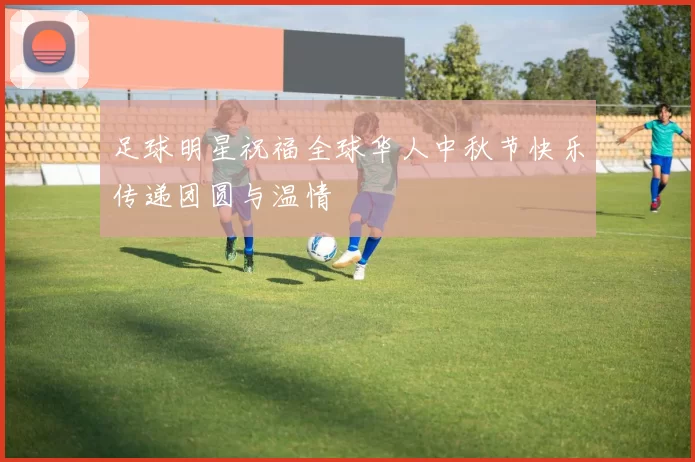 足球明星祝福全球华人中秋节快乐传递团圆与温情