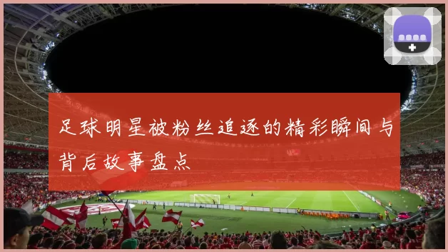 足球明星被粉丝追逐的精彩瞬间与背后故事盘点