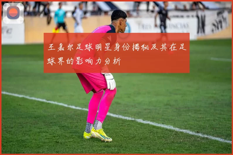 王嘉尔足球明星身份揭秘及其在足球界的影响力分析
