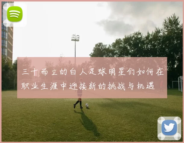 三十而立的白人足球明星们如何在职业生涯中迎接新的挑战与机遇
