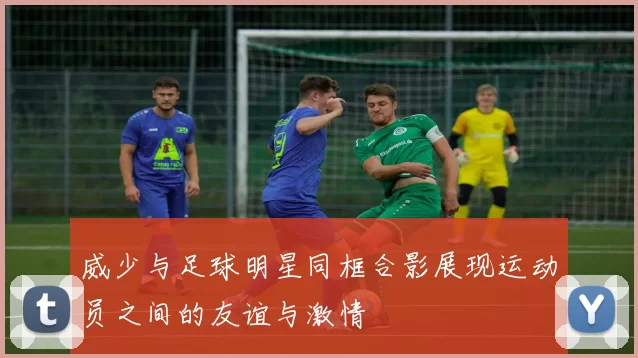 威少与足球明星同框合影展现运动员之间的友谊与激情