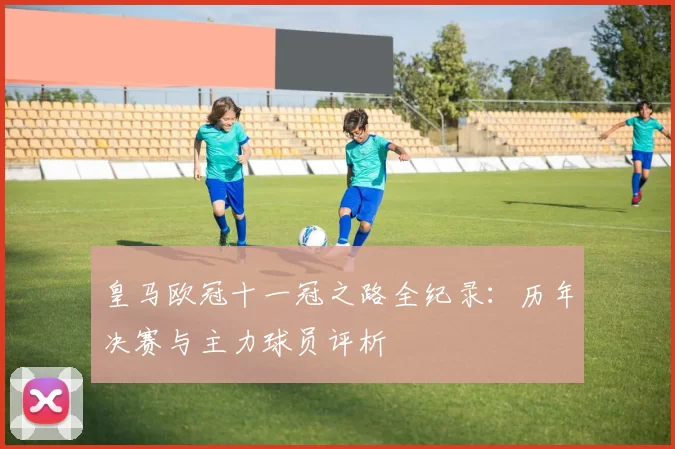 皇马欧冠十一冠之路全纪录：历年决赛与主力球员评析