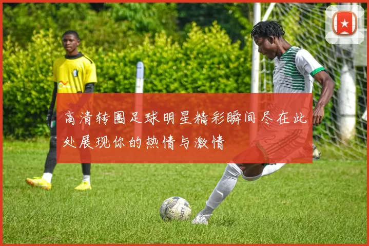 高清转圈足球明星精彩瞬间尽在此处展现你的热情与激情