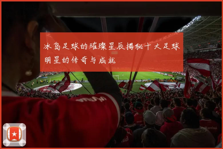 冰岛足球的璀璨星辰揭秘十大足球明星的传奇与成就
