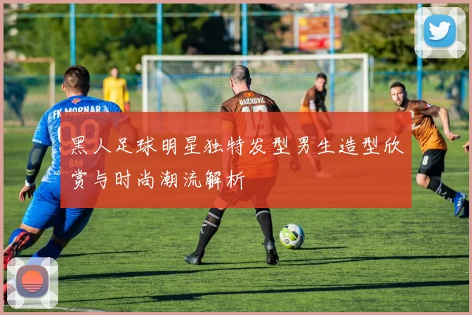 黑人足球明星独特发型男生造型欣赏与时尚潮流解析