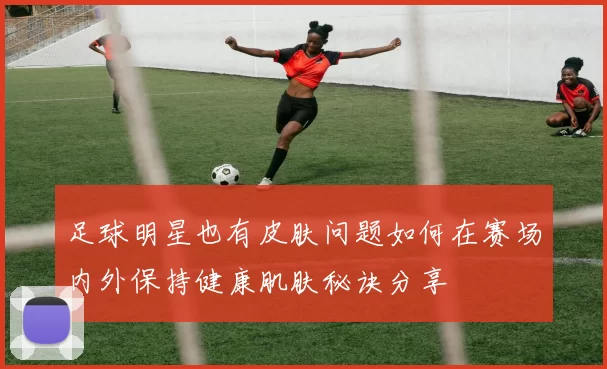 足球明星也有皮肤问题如何在赛场内外保持健康肌肤秘诀分享
