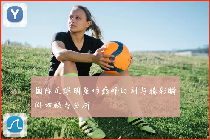 国际足球明星的巅峰时刻与精彩瞬间回顾与分析