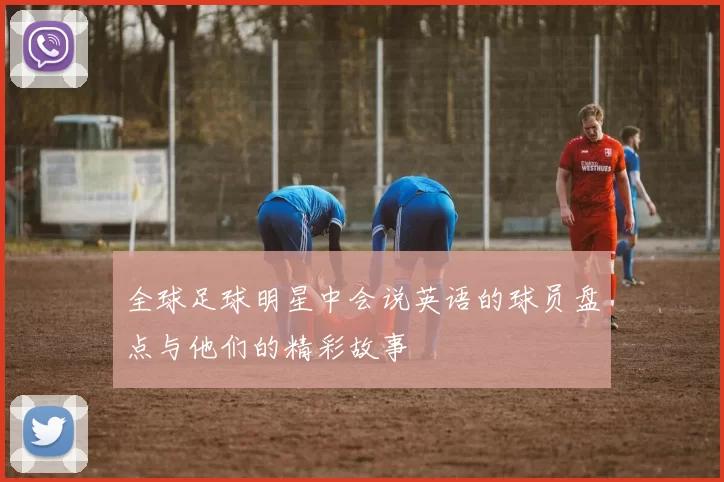 全球足球明星中会说英语的球员盘点与他们的精彩故事