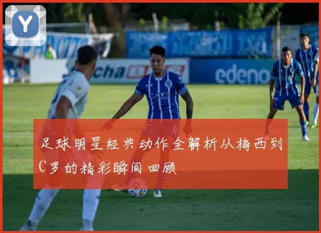 足球明星经典动作全解析从梅西到C罗的精彩瞬间回顾
