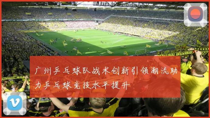 广州乒乓球队战术创新引领潮流助力乒乓球竞技水平提升