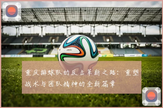 重庆排球队的反击革新之路：重塑战术与团队精神的全新篇章