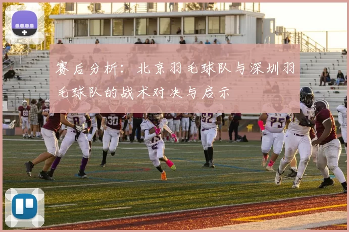 赛后分析：北京羽毛球队与深圳羽毛球队的战术对决与启示
