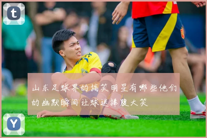 山东足球界的搞笑明星有哪些他们的幽默瞬间让球迷捧腹大笑