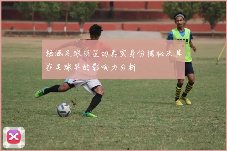 杨涵足球明星的真实身份揭秘及其在足球界的影响力分析
