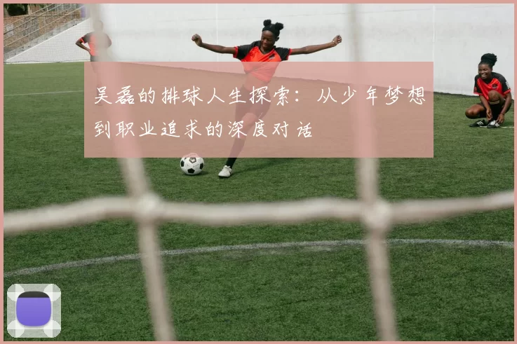 吴磊的排球人生探索：从少年梦想到职业追求的深度对话
