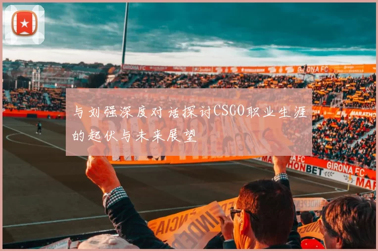 与刘强深度对话探讨CSGO职业生涯的起伏与未来展望