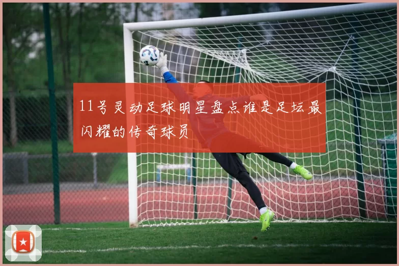 11号灵动足球明星盘点谁是足坛最闪耀的传奇球员