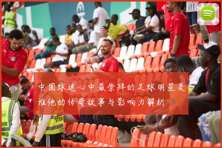 中国球迷心中最崇拜的足球明星是谁他的传奇故事与影响力解析