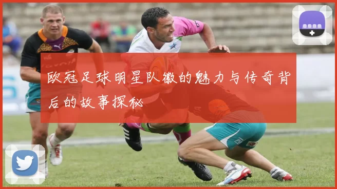欧冠足球明星队徽的魅力与传奇背后的故事探秘